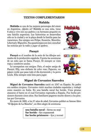 119
TEXTOS COMPLEMENTARIOS
Mafalda
Mafalda es uno de los mejores personajes del cómic
en Argentina. ¿Quién es? Mafalda es una niña, tiene
6 años y vive con sus padres y su hermano pequeño en
una familia argentina. Las historietas se desa­rrollan
sólo en la ciudad y en la playa donde la familia pasa las
va­caciones. Sus amigos son Felipe, Susanita, Manolito,
Libertad y Miguelito. Sus pasatiempos son leer, escuchar
las noticias por la radio y jugar al ajedrez.
Pocoyó
Pocoyó es el nombre de la serie de los dibujos ani-
mados de la producción española. Cuenta las aventuras
de un niño que se llama Pocoyó. Él siempre se viste
ropa y sombrero azules.
Le acompañan sus amigos: Pato, el mejor amigo de
Pocoyó; Elly, una elefante de color roso; Pajaroto, un
pájaro verde que pasa todo el día durmiendo y la perra
Loula. Ella siempre está lista para jugar.
Miguel de Cervantes Saavedra
Miguel de Cervantes Saavedra nació en 1547 en España. Su padre
era médico cirujano. Cervantes visitó muchas ciudades españolas y trabajó
como maestro en Italia. En una batalla naval fue herido. Unos piratas
atacaron el barco en el cual Cervantes regresaba a España. Fue hecho pri-
sionero durante cinco años. Sus familiares pagaron mucho dinero a los pira-
tas por Cervantes.
En enero de 1605, a los 57 años de edad, Cervantes publicó su famoso libro
“El Quijote de La Mancha”, un libro alegre de aventuras.
una batalla naval – битва на морі
fue herido – був поранений
fue hecho prisionero – був у полоні
 