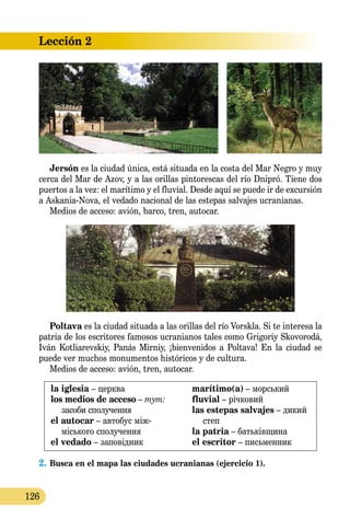 Lección 2
126
Jersón es la ciudad única, está situada en la costa del Mar Negro y muy
cerca del Mar de Azov, y a las orillas pintorescas del río Dnipró. Tiene dos
puertos a la vez: el marítimo y el fluvial. Desde aquí se puede ir de excursión
a Askania-Nova, el vedado nacional de las estepas salvajes ucranianas.
Medios de acceso: avión, barco, tren, autocar.
Poltava es la ciudad situada a las orillas del río Vorskla. Si te interesa la
patria de los escritores famosos ucranianos tales como Grigoriy Sko­vorodá,
Iván Kotliarevskiy, Panás Mirniy, ¡bienvenidos a Poltava! En la ciudad se
puede ver muchos monumentos históricos y de cultura.
Medios de acceso: avión, tren, autocar.
la iglesia – церква
los medios de acceso – тут:
засоби сполучення
el autocar – автобус між-
місь­кого сполучення
el vedado – заповідник
marítimo(a) – морський
fluvial – річковий
las estepas salvajes – дикий
степ
la patria – батьківщина
el escritor – письменник
2.	Busca en el mapa las ciudades ucranianas (ejercicio 1).
 