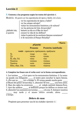 Lección 2
127
3.	Contesta a las preguntas según los textos del ejercicio 1.
Modelo: Si quiero ver los espectáculos de ópera y ballet, iré a Lviv.
	 ver los espectáculos de ópera y ballet?
	 ver las estepas salvajes?
	 visitar los monumentos históricos y de cultura?
	 ver las pinturas de Iván Aiva­zovskiy?
¿Adónde irás, 	 bañarte un día en el Mar de Azov?
si quieres	 conocer la vida de los delfines?
	 visitar la patria de los escritores famosos ucranianos?
	 ir de excursión al Parque Striyskiy?
¡FÍJATE!
	 Presente	 Pretérito indefinido
venir – приходити, приїжджати, прибувати
Yo 	 vengo	 vine
Tú 	 vienes	 viniste
Él, ella, Ud.	 viene	 vino
Nosotros 	 venimos	 vinimos
Vosotros 	 venís	 vinisteis
Ellos, ellas, Uds.	 vienen	 vinieron
Nuevo
4. Completa las frases con el verbo venir en la forma correspon­diente.
1. Los turistas ____ a Lviv para ver los monumentos históricos. 2. La sema-
na pasada una delegación _____ al teatro para escuchar la ópera famosa.
3. ¿Por qué no _____ (tú) a tiempo? 4. El verano pasado mucha gente _____
al Museo del pintor Aivazovskiy. 5. ¡Atención! El tren _____ una hora antes.
6. Hace dos siglos los avestruces ______ al vedado nacional Askania-Nova.
7. Ayer dos médicos ______ al delfinario porque los delfines se sienten mal.
8. ¡Atención! Los autocares con turistas ______ a la una. 9. Anteayer nosotros
______ muy tarde y el museo estuvo cerrado, ahora ______
a tiempo.
Debers de casa
	 Prepárate para presentar una de las ciudades (ejercicio 1.)
 