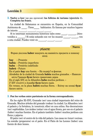 Lección 3
129
2.	Vuelve a leer (ще раз прочитай) los folletos de turismo (ejercicio 1).
Completa las frases.
La ciudad de Salamanca se encuentra en España, en la Сo­mu­ni­dad
Autónoma de _____. Tiene_____ habitantes. Es famosa por muchos luga­res
de interés: _______, _______, ______, ______.
Si te interesan monumentos históricos tales como _____, _______, ¡bien-
venidos a _______! Si estás soñando con ver los museos ______, ______, ven
a esta ciudad. Puedes venir en _______, ______, ______.
¡FÍJATE!
Форми дієслова haber вказують на наявність предмета в певному
місці.
hay	 – Presente
había	– Pretérito imperfecto
hubo	 – Pretérito indefinido
habrá – Futuro
En el patio hay una fuente. – На подвір’ї є фонтан.
Alrededor de la ciudad de Granada había muchos granados. – Навколо
міста Гранада було багато гранатових дерев.
En el siglo XIV, en la Alhambra hubo muchos jardines. –
У XIV столітті в Аламбрі було багато садів.
En verano, en la plaza habrá muchas flores. – Влітку на площі буде
багато квітів.
Nuevo
3.	Pon los verbos entre paréntesis en la forma correspondiente.
En los siglos XI–XVI, Granada (ser) una ciudad importante del reino de
Granada. Muchos árboles del granado (rodear) la ciudad. La Alhambra (ser)
el palacio y la fortaleza, la (construir, ellos) en una colina. Sus decoraciones
(ser) espléndidas. Los árabes (soñar) con el agua fresca, por eso en el palacio
(haber) muchas fuentes. En el palacio también (haber) muchos jardines con
flores y pájaros.
El patio (ser) el centro de la vida del palacio. Las casas no (tener) cocinas.
La comida (prepararse) en el patio. En el Patio de los Leones (haber) una
fuente de doce leones.
 