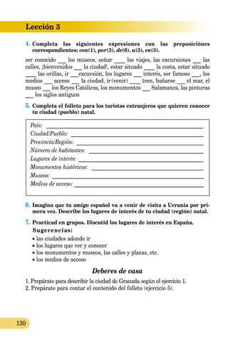 Lección 3
130
4.	Completa las siguientes expresiones con las preposiciónes
co­rrespondientes: con(1), por(3), de(6), a(3), en(3).
ser conocido ___ los museos, soñar ____ los viajes, las excursiones ___ las
calles, ¡bienvenidos ___ la ciudad!, estar situado ____ la costa, estar situado
____ las orillas, ir ___excursión, los lugares ___ interés, ser famoso ___, los
medios ___ acceso ___ la ciudad, ir (venir) ____ tren, bañarse ___ el mar, el
museo ___ los Reyes Católicos, los monumentos ___ Salamanca, las pinturas
___ los siglos antiguos
5.	Completa el folleto para los turistas extranjeros que quieren conocer
tu ciudad (pueblo) natal.
País: _ ___________________________________________________________
Ciudad/Pueblo: __________________________________________________
Provincia/Región: ________________________________________________
Número de habitantes: ____________________________________________
Lugares de interés: ________________________________________________
Monumentos históricos: ___________________________________________
Museos: _________________________________________________________
Medios de acceso: _____________________________________________
6.	Imagina que tu amigo español va a venir de visita a Ucrania por pri­
mera vez. Describe los lugares de interés de tu ciudad (región) natal.
7.	Practicad en grupos. Discutid los lugares de interés en España.
Sugerencias:
	 • las ciudades adonde ir
	 • los lugares que ver y conocer
	 • los monumentos y museos, las calles y plazas, etc.
	 • los medios de acceso
Deberes de casa
1.  Prepárate para describir la ciudad de Granada según el ejercicio 1.
2.  Prepárate para contar el contenido del folleto (ejercicio 5).
 