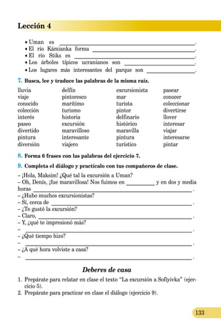 Lección 4
133
	 •  Uman es ___________________________________________________.
	 •  El río Kámianka forma ________________________________________.
	 •  El río Stiks es ______________________________________________.
	 •  Los árboles típicos ucranianos son ___________________________.
	 •  Los lugares más interesantes del parque son ___________________.
7.	Busca, lee y traduce las palabras de la misma raíz.
lluvia	 delfín	 excursionista	 pasear
viaje 	 pintoresco	 mar	 conocer
conocido	 marítimo	 turista	 coleccionar
colección	 turismo	 pintor	 divertirse
interés	 historia	 delfinario	 llover
paseo	 excursión	 histórico	 interesar
divertido	 maravilloso	 maravilla	 viajar
pintura	 interesante	 pintura	 interesarse
diversión	 viajero	 turístico	 pintar
8.	Forma 6 frases con las palabras del ejercicio 7.
9.	Completa el diálogo y practícalo con tus compañeros de clase.
– ¡Hola, Maksim! ¿Qué tal la excursión a Uman?
– Oh, Denís, ¡fue maravillosa! Nos fuimos en ___________ y en dos y media
horas ______________________________________________________________ .
– ¿Hubo muchos excursionistas?
– Sí, cerca de _______________________________________________________ .
– ¿Te gustó la excursión?
– Claro, ____________________________________________________________ .
– Y, ¿qué te impresionó más?
–	 _________________________________________________________________ .
– ¿Qué tiempo hizo?
–	 _________________________________________________________________ .
– ¿A qué hora volviste a casa?
–	 _________________________________________________________________ .
Deberes de casa
1.	 Prepárate para relatar en clase el texto “La excursión a Sofíyivka” (ejer-
cicio 5).
2.	 Prepárate para practicar en clase el diálogo (ejercicio 9).
 