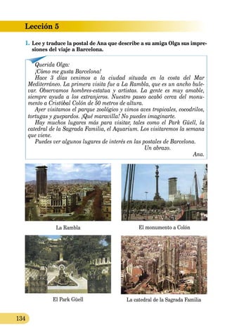 Lección 5
134
1.	Lee y traduce la postal de Ana que describe a su amiga Olga sus impre-
siones del viaje a Barcelona.
Querida Olga:
¡Cómo me gusta Barcelona!
Hace 3 días venimos a la ciudad situada en la costa del Mar
Mediterráneo. La primera visita fue a La Rambla, que es un ancho bule-
var. Observamos hombres-estatua y artistas. La gente es muy amable,
siempre ayuda a los extranjeros. Nuestro paseo acabó cerca del monu-
mento a Cristóbal Colón de 50 metros de altura.
Ayer visitamos el parque zoológico y vimos aves tropicales, cocodrilos,
tortugas y guepardos. ¡Qué maravilla! No puedes imaginarte.
Hay muchos lugares más para visitar, tales como el Park Güell, la
catedral de la Sagrada Familia, el Aquarium. Los visitaremos la semana
que viene.
Puedes ver algunos lugares de interés en las postales de Barcelona.
	 Un abrazo.
Ana.
La Rambla El monumento a Colón
El Park Güell La catedral de la Sagrada Familia
 