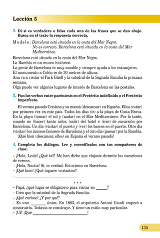 Lección 5
135
2.	Di si es verdadera o falsa cada una de las frases que se dan abajo.
Busca en el texto la respuesta correcta.
M o d e l o :	Barcelona está situada en la costa del Mar Negro.
	 No es correcto. Barcelona está situada en la costa del Mar
	 Mediterráneo.
Barcelona está situada en la costa del Mar Negro.
La Rambla es un museo histórico.
La gente de Barcelona es muy amable y siempre ayuda a los extranjeros.
El monumento a Colón es de 30 metros de altura.
Ana va a visitar el Park Güell y la catedral de la Sagrada Familia la próxima
semana.
Olga puede ver algunos lugares de interés de Barcelona en las pos­tales.
3.	Pon los verbos entre paréntesis en el Pretérito indefinido o el Pretérito
imperfecto.
El verano pasado Cristina y su mamá (descansar) en España. Ellos (estar)
por primera vez en este país. Todos los días (ir) a la playa de Costa Brava.
En la playa (tomar) el sol y (nadar) en el Mar Mediterráneo. Por la tarde,
cuando no (hacer) tanto calor, (salir) del hotel e (irse) de excursión por
Barcelona. Un día (visitar) el puerto y (ver) los barcos en el puerto. Otro día
(visitar) los museos famosos de Barcelona y el otro día (pasear) por la Rambla.
¡Qué bien (descansar, ellos) en España el verano pasado!
4.	Completa los diálogos. Lee y escenifícalos con tus compañeros de
clase.
– ¡Hola, Lesia! ¿Qué tal? Me han dicho que viajaste durante las vacaciones
de verano.
– ¡Hola, Nastia! Sí, es verdad. Estuvimos en Barcelona.
– ¡Qué bien! ¿Qué lugares visitasteis?
– ________________________________.
* * *
– Papá, ¿qué lugar es obligatorio para visitar en ______?
– Creo que la catedral de la Sagrada Familia.
– ¡Qué curioso! ¿Y por qué?
– Es una ________ única. En 1883, el arquitecto Antoni Gaudí empezó a
construirla. Todavía se construye. Y tiene un estilo muy particular.
– ¡Uf! ¡Qué _____________________________!
 