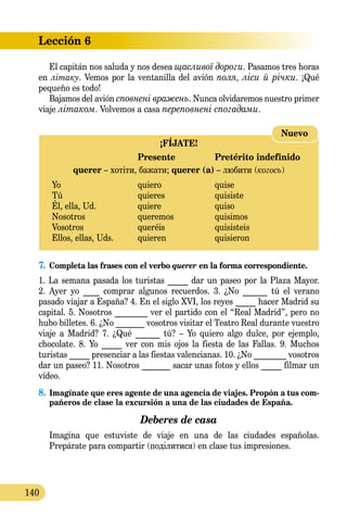 Lección 6
140
El capitán nos saluda y nos desea щасливої дороги. Pasamos tres horas
en літаку. Vemos por la ventanilla del avión поля, ліси й річки. ¡Qué
pequeño es todo!
Bajamos del avión сповнені вражень. Nunca olvidaremos nuestro primer
viaje літаком. Volvemos a casa переповнені спогадами.
¡FÍJATE!
	 Presente	 Pretérito indefinido
querer – хотіти, бажати; querer (a) – любити (когось)
Yo 	 quiero	 quise
Tú 	 quieres	 quisiste
Él, ella, Ud.	 quiere	 quiso
Nosotros 	 queremos	 quisimos
Vosotros 	 queréis	 quisisteis
Ellos, ellas, Uds.	 quieren 	 quisieron
Nuevo
7.	 Completa las frases con el verbo querer en la forma correspon­diente.
1. La semana pasada los turistas _____ dar un paseo por la Plaza Mayor.
2. Ayer yo ____ comprar algunos recuerdos. 3. ¿No ______ tú el verano
pa­sado viajar a España? 4. En el siglo XVI, los reyes _____ hacer Madrid su
capital. 5. Nosotros ________ ver el partido con el “Real Madrid”, pero no
hubo billetes. 6. ¿No _______ vosotros visitar el Teatro Real durante vuestro
viaje a Madrid? 7. ¿Qué ______ tú? – Yo quiero algo dulce, por ejemplo,
chocolate. 8. Yo _____ ver con mis ojos la fiesta de las Fallas. 9. Muchos
tu­ristas _____ presenciar a las fiestas valencianas. 10. ¿No ________ vosotros
dar un paseo? 11. Nosotros _______ sacar unas fotos y ellos _____ filmar un
vídeo.
8.	Imagínate que eres agente de una agencia de viajes. Propón a tus com-
pañeros de clase la excursión a una de las ciudades de España.
Deberes de casa
	 Imagina que estuviste de viaje en una de las ciudades españolas.
Prepárate para compartir (поділитися) en clase tus impresiones.
 