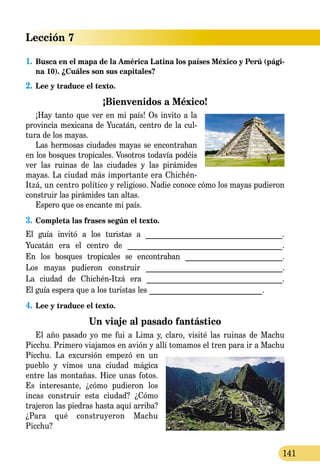 Lección 7
141
1.	Busca en el mapa de la América Latina los países México y Perú (pági-
na 10). ¿Cuáles son sus capitales?
2.	Lee y traduce el texto.
¡Bienvenidos a México!
¡Hay tanto que ver en mi país! Os invito a la
provincia mexicana de Yucatán, centro de la cul-
tura de los mayas.
Las hermosas ciudades mayas se encontraban
en los bosques tropicales. Vosotros todavía podéis
ver las ruinas de las ciudades y las pirámides
mayas. La ciudad más importante era Chichén-
Itzá, un centro político y religioso. Nadie conoce cómo los mayas pudieron
construir las pirámides tan altas.
Espero que os encante mi país.
3.	Completa las frases según el texto.
El guía invitó a los turistas a _____________________________________.
Yucatán era el centro de _________________________________________.
En los bosques tropicales se encontraban __________________________.
Los mayas pudieron construir ____________________________________.
La ciudad de Chichén-Itzá era ____________________________________.
El guía espera que a los turistas les ______________________________.
4.	Lee y traduce el texto.
Un viaje al pasado fantástico
El año pasado yo me fui a Lima y, claro, visité las ruinas de Machu
Picchu. Primero viajamos en avión y allí tomamos el tren para ir a Machu
Picchu. La excur­sión empezó en un
pueblo y vimos una ciudad mágica
entre las montañas. Hice unas fotos.
Es interesante, ¿cómo pudieron los
incas construir esta ciudad? ¿Cómo
trajeron las piedras hasta aquí arriba?
¿Para qué construyeron Machu
Picchu?
 