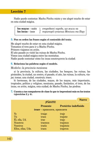 Lección 7
142
Nadie puede contestar. Machu Picchu existe y me alegré mu­cho de estar
en esta ciudad mágica.
los mayas – майя 	 стародавні народи, що жили на
los incas – інки	 території сучасних Мексики тa Перу
5.	Pon en orden las frases según el contenido del texto.
Me alegré mucho de estar en esta ciudad mágica.
Tomamos el tren para ir a Machu Picchu.
Primero viajamos en avión.
El año pasado yo visité las ruinas de Machu Picchu.
Vimos una ciudad mágica entre las montañas.
Nadie puede contestar cómo los incas construyeron la ciudad.
6.	Relaciona las palabras según el modelo.
Modelo: la provincia mexicana
a) la provincia, la cultura, las ciudades, los bosques, las ruinas, las
pirámides, la ciudad, un centro, el pasado, el año, las ruinas, la cultura, via-
jar, tomar, una ciudad, construir, traer;
b) hermosas, de las ciudades, mayas, de los mayas, más importante,
tropicales, político y religioso, mexicana, pasado, fantástico, el tren, de los
incas, en avión, mágica, esta cuidad, de Machu Picchu, las piedras.
7.	Cuenta a tus compañeros de clase lo que te impresionó más en los textos
(ejercicios 2 y 4).
¡FÍJATE!
	 Presente	 Pretérito indefinido
traer – приносити, привозити
Yo 	 traigo	 traje
Tú 	 traes	 trajiste
Él, ella, Ud.	 trae	 trajo
Nosotros 	 traemos	 trajimos
Vosotros 	 traéis	 trajisteis
Ellos, ellas, Uds.	 traen 	 trajeron
Nuevo
 