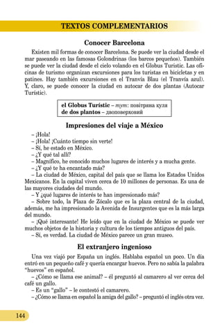 144
TEXTOS COMPLEMENTARIOS
Conocer Barcelona
Existen mil formas de conocer Barcelona. Se puede ver la ciudad desde el
mar paseando en las famosas Golondrinas (los barcos pequeños). También
se puede ver la ciudad desde el cielo volando en el Globus Turistic. Las ofi-
cinas de turismo organizan excursiones para los turistas en bicicletas y en
patines. Hay también excursiones en el Tranvía Blau (el Tranvía azul).
Y, claro, se puede conocer la ciudad en autocar de dos plantas (Autocar
Turístic).
el Globus Turístic – тут: повітряна куля
de dos plantos – двоповерховий
Impresiones del viaje a México
– ¡Hola!
– ¡Hola! ¡Cuánto tiempo sin verte!
– Sí, he estado en México.
– ¿Y qué tal allí?
– Magnífico, he conocido muchos lugares de interés y a mucha gente.
– ¿Y qué te ha encantado más?
– La ciudad de México, capital del país que se llama los Estados Unidos
Mexicanos. En la capital viven cerca de 10 millones de personas. Es una de
las mayores ciudades del mundo.
– Y ¿qué lugares de interés te han impresionado más?
– Sobre todo, la Plaza de Zócalo que es la plaza central de la ciudad,
además, me ha impresionado la Avenida de Insurgentes que es la más larga
del mundo.
– ¡Qué interesante! He leído que en la ciudad de México se puede ver
muchos objetos de la historia y cultura de los tiempos anti­guos del país.
– Sí, es verdad. La ciudad de México parece un gran museo.
El extranjero ingenioso
Una vez viajó por España un inglés. Hablaba español un poco. Un día
entró en un pequeño café y quería encargar huevos. Pero no sabía la palabra
“huevos” en español.
– ¿Cómo se llama ese animal? – él preguntó al camarero al ver cerca del
café un gallo.
– Es un “gallo” – le contestó el camarero.
– ¿Cómo se llama en español la amiga del gallo? – preguntó el inglés otra vez.
 