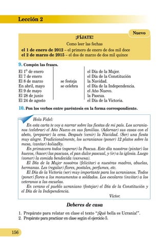 Lección 2
156
9. Compón las frases.
El 1o
de enero		 el Día de la Mujer.
El 7 de enero		 el Día de la Constitución
El 8 de marzo	 se festeja	 la Navidad.
En abril, mayo	 se celebra	 el Día de la Independencia.
El 9 de mayo		 el Año Nuevo.
El 28 de junio		 la Pascua.
El 24 de agosto		 el Día de la Victoria.
10.	Pon los verbos entre paréntesis en la forma correspondiente.
Hola Fidel:
En esta carta te voy a narrar sobre las fiestas de mi país. Los ucrania-
nos (celebrar) el Año Nuevo en sus familias. (Adornar) sus casas con el
abeto, (preparar) la cena. Después (venir) la Navidad. (Ser) una fiesta
muy alegre. Tradicionalmente, los ucranianos (poner) 12 platos sobre la
mesa, (cantar) koliadky.
En primavera todos (esperar) la Pascua. Este día nosotros (pintar) los
huevos, (hacer) las pascuas, el pan dulce pascual, y (ir) a la iglesia. Luego
(comer) la comida bendecida (свячена).
El Día de la Mujer nosotros (felicitar) a nuestras madres, abuelas,
hermanas. Les (regalar) flores, postales, perfumes, etc.
El Día de la Victoria (ser) muy importante para los ucranianos. Todos
(poner) flores a los monumentos a soldados. Los escolares (invitar) a los
veteranos a las escuelas.
En verano el pueblo ucraniano (festejar) el Día de la Constitución y
el Día de la Independencia.
Víctor.
Deberes de casa
1.	 Prepárate para relatar en clase el texto “¡Qué bella es Ucrania!”.
2.	 Prepárate para practicar en clase según el ejercicio 5.
¡FÍJATE!
Como leer las fechas
el 1 de enero de 2012 – el primero de enero de dos mil doce
el 2 de marzo de 2015 – el dos de marzo de dos mil quince
Nuevo
 
