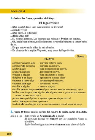 Lección 4
160
1.	Ordena las frases y practica el diálogo.  
El lago Svítiaz
– ¡Qué suerte! ¡Es el lago más hermoso de Ucrania!
– ¿Dónde viven?
– ¡Qué bien! ¿Y el tiempo?
– ¡Hola! ¿Qué tal?
– Sí, es muy hermoso. Los bosques que rodean el Svítiaz son bonitos.
– Oh, hacía buen tiempo, no llovía mucho y yo podía bañarme y tomar baños
de sol.
– Es que estuve en la aldea de mis abuelos.
– En el norte de la región Volynska, muy cerca del lago Svítiaz.
¡FÍJATE!
aprender a hacer algo	 – вчитися робити щось
aprender de memoria	 – вивчити напам’ять
asistir a algo 	 – бути присутнім на чомусь
ayudar a alguien 	 – допомагати комусь
conocer a alguien 	 – бути знайомим з кимсь
dirigirse a un lugar 	 – прямувати в якесь місце
empezar a hacer algo	 – починати робити щось
empezar con algo	 – починати з чогось
escribir a alguien	 – писати комусь
escribir en una lengua sobre algo – писати якоюсь мовою про щось
hablar una lengua con alguien de alguna cosa – розмовляти якоюсь
мовою з кимсь про щось
pensar en algo (alguien) – думати про щось (про когось)
soñar con algo – мріяти про щось
traducir de una lengua a otra – перекладати з однієї мови на іншу
Nuevo
2.	Forma 10 frases con los verbos del cuadro de arriba según el mo­delo.
M o d e l o:	 Este verano yo he aprendido a nadar.
	 El domingo pasado yo empecé con los ejercicios físicos al
	 aire libre.
	 Todos los domingos nosotros asistíamos a las clases de baile.
 