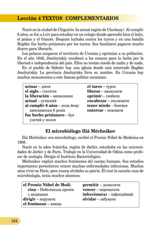 Lección 4
164
TEXTOS  COMPLEMENTARIOS
Nació en la ciudad de Chiguirín (la actual región de Cherkasy). Al cumplir
6 años, se fue a Lviv para estudiar en un colegio donde aprendió bien el latín,
el polaco y el francés. Después luchaba contra los turcos y en una batalla
Bogdán fue hecho prisionero por los turcos. Sus familiares pagaron mucho
dinero para liberarle.
Los polacos ocuparon el territorio de Ucrania y oprimían a su población.
En el año 1648, Jmelnytskiy encabezó a los cosacos para la lucha por la
li­bertad e independencia del país. Ellos no tenían miedo de nadie y de nada.
En el pueblo de Súbotiv hay una iglesia donde está enterrado Bogdán
Jmelnytskiy. La provincia Jmelnytska lleva su nombre. En Ucrania hay
muchos monumentos a este famoso político ucraniano.
actuar – діяти
el siglo – століття
la liberación – визволення
actual – сучасний
al cumplir 6 años – коли йому
виповнилося 6 років
fue hecho prisionero – був
узятий у полон
el turco – турок
liberar – визволяти
oprimir – гнобити
encabezar – очолювати
tener miedo – боятися
enterrar – поховати
El microbiólogo Iliá Méchnikov
Iliá Méchnikov era microbiólogo, recibió el Premio Nóbel de Medicina en
1908.
Nació en la adea Ivánivka, región de Járkiv, estudiaba en las universi-
dades de Járkiv y de París. Trabajó en la Universidad de Odesa como profe-
sor de zoología. Dirigía el Instituto Bacteriológico.
Méchnikov explicó muchos fenómenos del cuerpo humano. Sus estudios
importantes permitieron vencer muchas enfermedades infecciosas. Muchos
años vivió en París, pero nunca olvidaba su patria. Él creó la escuela rusa de
microbiología, tenía muchos alumnos.
el Premio Nóbel de Medi-
­cina – Нобелівська премія
з медицини
dirigir – керувати
el fenómeno – явище
permitir – дозволяти
vencer – перемагати
infeccioso(a) – інфекційний
olvidar – забувати
 