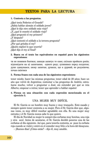 TEXTOS PARA LA LECTURA
168
1.	 Contesta a las preguntas.
¿Qué tenía Federico el Grande?
¿Sabía hablar alemán el soldado joven?
¿Qué le dijo otro soldado más viejo?
¿Y, ¿qué le enseñó el soldado viejo?
¿Qué preguntó el rey primero?
¿Y después?
¿Qué contestó el soldado a la tercera pregunta?
¿Por qué gritaba el rey?
¿Quién explicó lo que ocurría?
¿Qué dijo el rey al final?
2.	 Busca en el texto los equivalentes en español para las siguientes 
expresiones:
ти не по­ви­нен бо­я­ти­ся; завж­ди за­пи­тує те са­ме; скіль­ки пройш­ло років;
відповіда­ти на ці за­пи­тан­ня; од­но­го ра­зу; зу­пи­нив­ся пе­ред сол­да­том;
ду­же зди­ву­вав­ся; зно­ву за­пи­тав; ду­маєш, що я дур­ний; не ро­зуміючи;
по­чав сміяти­ся
3.	 Forma frases con cada una de las siguientes expresiones:
tener miedo; hacer las mismas preguntas; tener edad de 20 años; hace un
año que volvió de Argentina; contestar a las preguntas de Andrés; extra-
ñarse mucho; volver a preguntar a José; sin entender por qué se reía
Alberto; empezar a reírse; tener que aprender a hablar español
4.	 Piensa en una situación con cada expresión mencionada en el 
ejercicio 3.
UNA MUJER MUY DIFÍCIL
El Sr. García es un hombre muy bueno y muy tranquilo. Está casado y
siempre quiere tener contenta a su mujer. Pero el Sr. García dice que, algu-
nas veces, es muy difícil resultar agradable con ella. Es una mujer muy
extraña y el Sr. García nunca sabe lo que quiere.
El día de Navidad su mujer le compró dos corbatas muy bonitas, una roja
y otra azul. Antes de acostarse, el Sr. García decidió ponerse una de las
corbatas al día siguiente. Así que, para tenerla contenta, se puso la corbata
roja cuando se vistió y entró en el comedor muy feliz a la hora del desayuno.
– ¡Buenos días! ¿Cómo estás? – dijo él, muy amable.
 