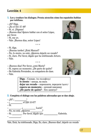 17
Lección 4
1.	Lee y traduce los dialogos. Presta atención cómo los españoles hablan
por teléfono.
– ¿Sí? Diga.
– ¿Es el 521 37 49?
– Sí, sí. ¡Dígame!
– ¡Buenos días! Quiero hablar con el señor López,
por favor.
– Sí, soy yo.
– Vale. ¡Buenos días, señor López!
* * *
– Sí, diga.
– ¡Buenas tardes! ¿Está Manuel?
– No, lo siento, no está. ¿Quieres dejarle un recado?
– Sí, claro. Por favor, dígale que ha telefoneado Arturo.
– Vale.
* * *
– ¡Buenos días! Por favor, ¿está María?
– Sí, espera un momento. ¿De parte de quién?
– De Gabriela Fernández, su compañera de clase.
– Vale.
Diga – Слухаю. (по телефону)
lo siento – шкода, на жаль
dejar un recado – переказати, передати (щось)
espera un momento – зачекай хвилинку
¿De parte de quién? – Хто запитує?
2.	Completa el diálogo con las palabras adecuadas que se dan abajo.
– ¿Sí? ¡ ___________!
– ¿ ___________ el 228 15 67?
– Sí.
– ___________. ¿ ___________ Lucía?
– No, no está. ¿Quieres ___________?
– Sí, _________. Por favor, dígale que _____________ Gabriela.
– ___________.
____________________________________________________________________
Vale, Está, ha telefoneado, Diga, Es, claro, ¡Buenos días!, dejarle un recado
 