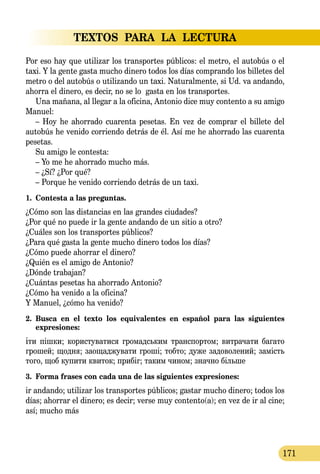 TEXTOS PARA LA LECTURA
171
Por eso hay que utilizar los transportes públicos: el metro, el autobús o el
taxi. Y la gente gasta mucho dinero todos los días comprando los billetes del
metro o del autobús o utilizando un taxi. Naturalmente, si Ud. va andando,
ahorra el dinero, es decir, no se lo gasta en los transportes.
Una mañana, al llegar a la oficina, Antonio dice muy contento a su amigo
Manuel:
– Hoy he ahorrado cuarenta pesetas. En vez de comprar el billete del
autobús he venido corriendo detrás de él. Así me he ahorrado las cuarenta
pesetas.
Su amigo le contesta:
– Yo me he ahorrado mucho más.
– ¿Sí? ¿Por qué?
– Porque he venido corriendo detrás de un taxi.
1.	 Contesta a las preguntas.
¿Cómo son las distancias en las grandes ciudades?
¿Por qué no puede ir la gente andando de un sitio a otro?
¿Cuáles son los transportes públicos?
¿Para qué gasta la gente mucho dinero todos los días?
¿Cómo puede ahorrar el dinero?
¿Quién es el amigo de Antonio?
¿Dónde trabajan?
¿Cuántas pesetas ha ahorrado Antonio?
¿Cómo ha venido a la oficina?
Y Manuel, ¿cómo ha venido?
2.	 Busca en el texto los equivalentes en español para las siguientes 
expresiones:
іти пішки; ко­рис­ту­ва­ти­ся гро­мадсь­ким транс­пор­том; вит­ра­чати ба­га­то
гро­шей; щод­ня; за­о­щад­жувати гроші; тоб­то; ду­же за­до­­во­ле­ний; замість
то­го, щоб ку­пи­ти кви­ток; прибіг; та­ким чи­ном; знач­но біль­ше
3.	 Forma frases con cada una de las siguientes expresiones:
ir andando; utilizar los transportes públicos; gastar mucho dinero; todos los
días; ahorrar el dinero; es decir; verse muy contento(a); en vez de ir al cine;
así; mucho más
 