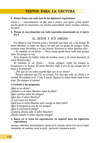 TEXTOS PARA LA LECTURA
176
3.	 Forma frases con cada una de las siguientes expresiones:
asistir a ...; naturalmente; un día; más o menos; casi igual; ¿cómo estás?;
mucho gusto en conocerte; con mucha naturalidad; tener razones suficien-
tes para ...
4.	 Piensa en una situación con cada expresión mencionada en el ejerci-
cio 3.
EL SEÑOR Y SUS AMIGOS
Un chiste es una historia corta y divertida que hace reír a los demás. El
señor Sánchez va todos los días a un café con un grupo de amigos. Todos
cuentan cosas divertidas y se ríen mucho. Entonces el señor Sánchez dice:
– Yo también sé un chiste... – Pero nunca puede decir nada más porque
todos los amigos se van.
Ayer, después de hablar todos de muchas cosas y de reírse bastante, el
señor Sánchez dijo:
Yo también sé un chiste... – Como siempre, todos los amigos se
levantaron y se fueron. El señor Sánchez cogió a uno de sus amigos por el
brazo y le preguntó:
– ¿Por qué se van todos cuando digo que sé un chiste?
– Porque sabemos que Ud. no miente. Ud. dice que sabe un chiste y es
verdad. Yo también lo sé. Y ése. Y aquél. Algunos lo saben desde hace veinte
años. ¡Es siempre el mismo!
1.Contesta a las preguntas.
¿Qué es un chiste?
¿Adónde va el señor Sánchez todos los días?
¿Qué cuentan todos los amigos?
¿Qué dice el señor Sánchez?
¿Y qué hacen los demás?
¿Qué hizo el señor Sánchez ayer cuando se iban todos?
¿Qué le preguntó a uno de sus amigos?
¿Qué le contestó el amigo?
¿Cuántos chistes sabe el señor Sánchez?
¿Desde cuándo lo saben algunos amigos?
2.	 Busca en el texto los equivalentes en español para las siguientes
expresiones:
зму­шує сміяти­ся; роз­повіда­ють цікаві речі; щод­ня; після то­го як усі пе­ре­
го­во­ри­ли; як завж­ди; взяв зa ру­ку; про­тя­гом двад­ця­ти років
 