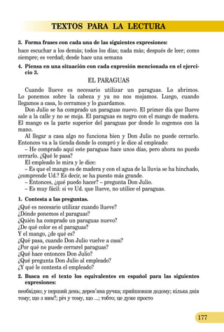 TEXTOS PARA LA LECTURA
177
3.	 Forma frases con cada una de las siguientes expresiones:
hace escuchar a los demás; todos los días; nada más; después de leer; como
siempre; es verdad; desde hace una semana
4.	 Piensa en una situación con cada expresión mencionada en el ejerci-
cio 3.
EL PARAGUAS
Cuando llueve es necesario utilizar un paraguas. Lo abrimos.
Lo ponemos sobre la cabeza y ya no nos mojamos. Luego, cuando
llegamos a casa, lo cerramos y lo guardamos.
Don Julio se ha comprado un paraguas nuevo. El primer día que llueve
sale a la calle y no se moja. El paraguas es negro con el mango de madera.
El mango es la parte superior del paraguas por donde lo cogemos con la
mano.
Al llegar a casa algo no funciona bien y Don Julio no puede ce­­rrarlo.
Entonces va a la tienda donde lo compró y le dice al empleado:
– He comprado aquí este paraguas hace unos días, pero ahora no puedo
cerrarlo. ¿Qué le pasa?
El empleado lo mira y le dice:
– Es que el mango es de madera y con el agua de la lluvia se ha hinchado,
¿comprende Ud.? Es decir, se ha puesto más grande.
– Entonces, ¿qué puedo hacer? – pregunta Don Julio.
– Es muy fácil: si ve Ud. que llueve, no utilice el paraguas.
1.	 Contesta a las preguntas.
¿Qué es necesario utilizar cuando llueve?
¿Dónde ponemos el paraguas?
¿Quién ha comprado un paraguas nuevo?
¿De qué color es el paraguas?
Y el mango, ¿de qué es?
¿Qué pasa, cuando Don Julio vuelve a casa?
¿Por qué no puede cerrarel paraguas?
¿Qué hace entonces Don Julio?
¿Qué pregunta Don Julio al empleado?
¿Y qué le contesta el empleado?
2.	 Busca en el texto los equivalentes en español para las siguientes
expresiones:
не­обхідно; у пер­ший день; де­рев’яна руч­ка; прий­шов­ши до­до­му; кіль­ка днів
то­му; що з ним?; річ у то­му, що ...; тоб­то; це ду­же прос­то
 