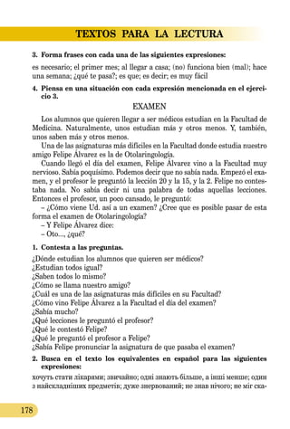 TEXTOS PARA LA LECTURA
178
3.	 Forma frases con cada una de las siguientes expresiones:
es necesario; el primer mes; al llegar a casa; (no) funciona bien (mal); hace
una semana; ¿qué te pasa?; es que; es decir; es muy fácil
4.	 Piensa en una situación con cada expresión mencionada en el ejerci-
cio 3.
EXAMEN
Los alumnos que quieren llegar a ser médicos estudian en la Facultad de
Medicina. Naturalmente, unos estudian más y otros menos. Y, también,
unos saben más y otros menos.
Una de las asignaturas más difíciles en la Facultad donde estudia nuestro
amigo Felipe Álvarez es la de Otolaringología.
Cuando llegó el día del examen, Felipe Álvarez vino a la Facultad muy
nervioso. Sabía poquísimo. Podemos decir que no sabía nada. Empezó el exa-
men, y el profesor le preguntó la lección 20 y la 15, y la 2. Felipe no contes­
taba nada. No sabía decir ni una palabra de todas aquellas lecciones.
Entonces el profesor, un poco cansado, le preguntó:
– ¿Cómo viene Ud. así a un examen? ¿Cree que es posible pasar de esta
forma el examen de Otolaringología?
– Y Felipe Álvarez dice:
– Oto..., ¿qué?
1.	 Contesta a las preguntas.
¿Dónde estudian los alumnos que quieren ser médicos?
¿Estudian todos igual?
¿Saben todos lo mismo?
¿Cómo se llama nuestro amigo?
¿Cuál es una de las asignaturas más difíciles en su Facultad?
¿Cómo vino Felipe Álvarez a la Facultad el día del examen?
¿Sabía mucho?
¿Qué lecciones le preguntó el profesor?
¿Qué le contestó Felipe?
¿Qué le preguntó el profesor a Felipe?
¿Sabía Felipe pronunciar la asignatura de que pasaba el examen?
2.	 Busca en el texto los equivalentes en español para las siguientes
expresiones:
хо­чуть ста­ти ліка­рями; зви­чай­но; одні зна­ють біль­ше, а інші мен­ше; один
з найскладніших пред­метів; ду­же знер­во­ва­ний; не знав нічо­го; не міг ска­
 