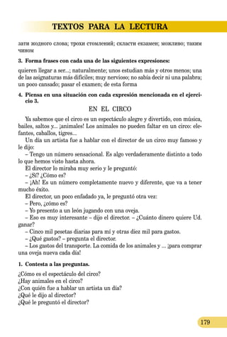 TEXTOS PARA LA LECTURA
179
за­ти жод­но­го сло­ва; тро­хи стом­ле­ний; склас­ти ек­за­мен; мож­ли­во; та­ким
чи­ном
3.	 Forma frases con cada una de las siguientes expresiones:
quieren llegar a ser...; naturalmente; unos estudian más y otros menos; una
de las asignaturas más difíciles; muy nervioso; no sabía decir ni una palabra;
un poco cansado; pasar el examen; de esta forma
4.	 Piensa en una situación con cada expresión mencionada en el ejerci-
cio 3.
EN EL CIRCO
Ya sabemos que el circo es un espectáculo alegre y divertido, con música,
bailes, saltos y... ¡animales! Los animales no pueden faltar en un circo: ele-
fantes, caballos, tigres...
Un día un artista fue a hablar con el director de un circo muy famoso y
le dijo:
– Tengo un número sensacional. Es algo verdaderamente distinto a todo
lo que hemos visto hasta ahora.
El director lo miraba muy serio y le preguntó:
– ¿Sí? ¿Cómo es?
– ¡Ah! Es un número completamente nuevo y diferente, que va a tener
mucho éxito.
El director, un poco enfadado ya, le preguntó otra vez:
– Pero, ¿cómo es?
– Yo presento a un león jugando con una oveja.
– Eso es muy interesante – dijo el director. – ¿Cuánto dinero quiere Ud.
ganar?
– Cinco mil pesetas diarias para mí y otras diez mil para gastos.
– ¿Qué gastos? – pregunta el director.
– Los gastos del transporte. La comida de los animales y ... ¡para comprar
una oveja nueva cada día!
1.	 Contesta a las preguntas.
¿Cómo es el espectáculo del circo?
¿Hay animales en el circo?
¿Con quién fue a hablar un artista un día?
¿Qué le dijo al director?
¿Qué le preguntó el director?
 