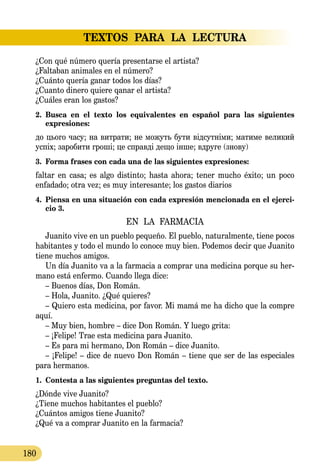 TEXTOS PARA LA LECTURA
180
¿Con qué número quería presentarse el artista?
¿Faltaban animales en el número?
¿Cuánto quería ganar todos los días?
¿Cuanto dinero quiere qanar el artista?
¿Cuáles eran los gastos?
2.	 Busca en el texto los equivalentes en español para las siguientes 
expresiones:
до цього часу; на витрати; не можуть бути відсутніми; матиме ве­ликий
успіх; заробити гроші; це справді дещо інше; вдруге (знову)
3.	 Forma frases con cada una de las siguientes expresiones:
faltar en casa; es algo distinto; hasta ahora; tener mucho éxito; un poco
enfadado; otra vez; es muy interesante; los gastos diarios
4.	 Piensa en una situación con cada expresión mencionada en el ejerci-
cio 3.
EN LA FARMACIA
Juanito vive en un pueblo pequeño. El pueblo, naturalmente, tiene pocos
habitantes y todo el mundo lo conoce muy bien. Podemos decir que Juanito
tiene muchos amigos.
Un día Juanito va a la farmacia a comprar una medicina porque su her-
mano está enfermo. Cuando llega dice:
– Buenos días, Don Román.
– Hola, Juanito. ¿Qué quieres?
– Quiero esta medicina, por favor. Mi mamá me ha dicho que la compre
aquí.
– Muy bien, hombre – dice Don Román. Y luego grita:
– ¡Felipe! Trae esta medicina para Juanito.
– Es para mi hermano, Don Román – dice Juanito.
– ¡Felipe! – dice de nuevo Don Román – tiene que ser de las especiales
para hermanos.
1.	 Contesta a las siguientes preguntas del texto.
¿Dónde vive Juanito?
¿Tiene muchos habitantes el pueblo?
¿Cuántos amigos tiene Juanito?
¿Qué va a comprar Juanito en la farmacia?
 