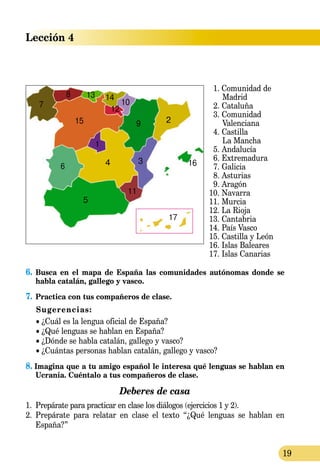 19
Lección 4
	 1. Comunidad de
		 Madrid
	 2. Cataluña
	 3. Comunidad
		 Valenciana
	 4. Castilla
		 La Mancha
	 5. Andalucía
	 6. Extremadura
	 7. Galicia
	 8. Asturias
	 9. Aragón
10. Navarra
11. Murcia
12. La Rioja
13. Cantabria
14. País Vasco
15. Castilla y León
16. Islas Baleares
17. Islas Canarias
6.	Busca en el mapa de España las comunidades autónomas donde se
habla catalán, gallego y vasco.
7.	Practica con tus compañeros de clase.
Sugerencias:
• ¿Cuál es la lengua oficial de España?
• ¿Qué lenguas se hablan en España?
• ¿Dónde se habla catalán, gallego y vasco?
• ¿Cuántas personas hablan catalán, gallego y vasco?
8. Imagina que a tu amigo español le interesa qué lenguas se hablan en  
Ucrania. Cuéntalo a tus compañeros de clase.
Deberes de casa
1.	 Prepárate para practicar en clase los diálogos (ejercicios 1 y 2).
2.	 Prepárate para relatar en clase el texto “¿Qué lenguas se hablan en
España?”
 