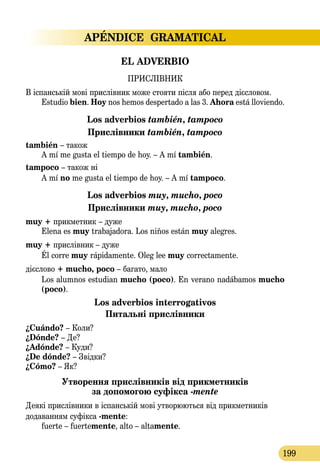APÉNDICE GRAMATICAL
199
EL ADVERBIO
ПРИСЛІВНИК
В іспанській мові прислівник може стояти після або перед дієсловом.
Estudio bien. Hoy nos hemos despertado a las 3. Ahora está lloviendo.
Los adverbios también, tampoco
Прислівники también, tampoco
también – також
A mí me gusta el tiempo de hoy. – A mí también.
tampoco – також ні
A mí no me gusta el tiempo de hoy. – A mí tampoco.
Los adverbios muy, mucho, poco
Прислівники muy, mucho, poco
muy + прикметник – дуже
Elena es muy trabajadora. Los niños están muy alegres.
muy + прислівник – дуже
Él corre muy rápidamente. Olеg lee muy correctamente.
дієслово + mucho, poco – багато, мало
Los alumnos estudian mucho (poco). En verano nadábamos mucho
(poco).
Los adverbios interrogativos  
Питальні прислівники
¿Cuándo? – Коли?
¿Dónde? – Де?
¿Adónde? – Куди?
¿De dónde? – Звідки?
¿Cómo? – Як?
Утворення прислівників від прикметників  
за допомогою суфікса -mente
Деякі прислівники в іспанській мові утворюються від прикметників
додаванням суфікса -mente:
fuerte – fuertemente, alto – altamente.
 