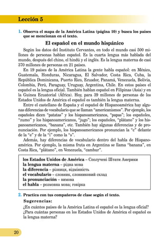 20
Lección 5
1.	Observa el mapa de la América Latina (página 10) y busca los países
que se mencionan en el texto.
El español en el mundo hispánico
Según los datos del Instituto Cervantes, en todo el mundo casi 500 mi­­
llones de personas hablan español. Es la cuarta lengua más hablada del
mundo, después del chino, el hindú y el inglés. Es la lengua materna de casi
370 millones de personas en 21 países.
En 19 países de la América Latina la gente habla español: en México,
Guatemala, Honduras, Nicaragua, El Salvador, Costa Rica, Cuba, la
República Dominicana, Puerto Rico, Ecuador, Panamá, Venezuela, Bolivia,
Colombia, Perú, Paraguay, Uruguay, Argentina, Chile. En estos países el
español es la lengua oficial. También hablan español en Filipinas (Asia) y en
la Guinea Ecuatorial (África). Hoy, para 39 millones de personas de los
Estados Unidos de América el español es también la lengua materna.
Entre el castellano de España y el español de Hispanoamérica hay algu-
nas diferencias de vocabulario que se llaman “americanismos”. Por ejemplo, los
españoles dicen “patatas” y los hispanoamericanos, “papas”; los españoles,
“zumo” y los hispanoamericanos, “jugo”; los españoles, “plátano” y los his-
panoamericanos, “banana”, etc. También hay algunas diferencias y de pro-
nunciación. Por ejemplo, los hispanoamericanos pronuncian la “c” delante
de la “e” y de la “i” como la “s”.
Además, hay diferencias de vocabulario dentro del habla de Hispano­
américa. Por ejemplo, la misma fruta en Argentina se llama “banana”, en
Costa Rica, “plátano”, en Venezuela, “cambur”.
los Estados Unidos de América – Сполучені Штати Америки
la lengua materna – рідна мова
la diferencia – різниця, відмінність
el vocabulario – словник, словниковий склад
la pronunciación – вимова
el habla – розмовна мова; говірка
2.	Practica con tus compañeros de clase según el texto.
Sugerencias:
¿En cuántos países de la América Latina el español es la lengua oficial?
¿Para cuántas personas en los Estados Unidos de América el español es
la lengua materna?
 