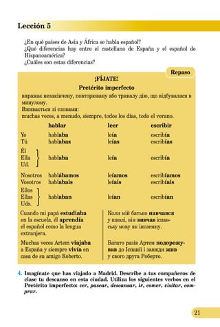 21
Lección 5
Repaso
¡FÍJATE!
Pretérito imperfecto
виражає незакінчену, повторювану або тривалу дію, що відбувалася в
минулому.
Вживається зі словами:
muchas veces, a menudo, siempre, todos los días, todo el verano.
	 hablar	 leer	 escribir
Yo	 hablaba	 leía	 escribía
Tú	 hablabas	 leías	 escribías
Él
Ella	 hablaba	 leía	 escribía
Ud.
Nosotros	 hablábamos	 leíamos	 escribíamos
Vosotros	 hablabais	 leíais	 escribíais
Ellos
Ellas	 hablaban	 leían	 escribían
Uds.
Cuando mi papá estudiaba 	 Коли мій батько навчався
en la escuela, él aprendía 	 у школі, він вивчав іспан­
el español como la lengua	 ську мову як іноземну.
extranjera.
Muchas veces Artem viajaba	 Багато разів Артем подорожу-
a España y siempre vivía en	 вав до Іспанії і завжди жив
casa de su amigo Roberto.	 у свого друга Роберто.
¿En qué países de Asia y África se habla español?
¿Qué diferencias hay entre el castellano de España y el español de
Hispanoamérica?
¿Cuáles son estas diferencias?
4.	Imagínate que has viajado a Madrid. Describe a tus compañeros de
clase tu descanso en esta ciudad. Utiliza los siguientes verbos en el
Pretérito imperfecto: ver, pasear, descansar, ir, comer, visitar, com-
prar.
 
