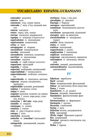 VOCABULARIO ESPAÑOL-UCRANIANO
212
entender  розуміти
entero  весь
entonces  тоді; таким чином
entrada f вхід; в’їзд; вхідний кви-
ток
entrar заходити
entre  серед, між, поміж
enviar  посилати, відправляти
equipo m команда (спортивна)
equivalente m відповідник
equivocarse помилятися
erizo m їжак
escaparate m  вітрина
escenificar інсценізувати
escolar шкільний
esconderse  ховатися, сховатися
escritor m письменник
escuchar  слухати
escudo m герб; ескудо (монета)
espacioso просторий
espalda f спина
especial особливий, спеціальний
especialidad f спеціальність
especialmente  особливо, спеці­аль­
но
espectáculo m спектакль, ви­­става
esperar чекати; сподіватися,
надіятися
espléndido чудовий, розкішний
espina f колючка; голка
esquí m лижа
esquiar кататися (ходити) на лижах
estación f сезон; пора року; стан-
ція; вокзал
estación f del año  пора року
estadio m стадіон
estanque m ставок
estatua f статуя
este m схід (сторона світу)
estepa f степ
estrecho  вузький
estuche m (escolar) (шкільний)
пенал
estupendo дивовижний, надзви-
чайний
etcétera тощо, і так далі
eucalipto m евкаліпт
Europa f Європа
europeo європейський
examinar  екзаменувати; розгля­
дати
excelente прекрасний, відмінний
excepto крім, за винятком
excursionista m екскурсант,
турист
existir бути, існувати
éxito  m  успіх
exótico  екзотичний
experiencia f досвід
explicación f пояснення
explicar  пояснювати
expresar  висловлювати, виражати
extranjero m іноземець; інозем-
ний
extraño  дивний, дивовижний
extraordinario  надзвичайний,
дивовижний
Ff
fabricar  виробляти
fácil  легкий
falso  неправильний, фальшивий
faltar  не вистачати; бути відсутнім
fama f слава
familiares m pl родичі
famoso відомий, знаменитий
fantástico  фантастичний; фан­
тастично
farmacéutico m фармацевт
farmacia f аптека
favorito  улюблений
fecha f дата
felicitar вітати, поздоровляти
feliz  щасливий
¡Feliz viaje!  Щасливої дороги!
feo  некрасивий
festejar урочисто cвяткувати, від-
значати
ficha f картка
 