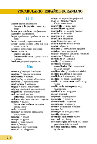 VOCABULARIO ESPAÑOL-UCRANIANO
216
Ll  ll
llamar звати; викликати
llamar a la puerta  стукати у
двері
llamar por teléfono  телефону­вати
llamarse  називатися
llegar приїздити, прибувати; наста-
вати
lleno повний; переповнений
llevar  нести; носити (одяг та ін.);
везти; возити
llevarse  відносити; виносити
llover  дощити
llueve  іде дощ
llueve a cántaros (дощ) ллє як
із відра
lluvioso дощовий (про сезон)
Mm
maceta f горщик із квітами
madera  f  дерево; деревина
madrastra f мачуха
madrileño m житель Мадрида
madrina f хрещена мати
madrugada f  світанок
magia f магія, чаклунство
mágico  магічний; незвичайний
magnífico  чудовий; чудово
mal  поганий; погано
estar mal  погано почуватися
malentender неправильно розуміти
maleta  f  валіза
hacer una maleta складати
валізу (речі)
malo  поганий
mandar  посилати; відсилати;
наказувати
manera f спосіб
mango m  ручка
mano  f  рука (кисть)
manta f ковдра
mantener  підтримувати
manual m підручник
mapa m карта (географічна)
Mar  m Mediterráneo
Середземне море
maravilla f диво, чудо
maravilloso чудовий
marcador m маркер (ручка)
marido  m  чоловік
marinero  m  моряк
marítimo  морський
más більш, більше; ще
más o menos  більшменш
matar  вбивати
materia f навчальний предмет
máximo  максимальний
mayor  старший; більший; головний
mayoría f більшість
mecánico m механік
media  f  половина
mediado середній:  
a mediados (de)  у середині
(міся­ця тощо)
medianoche  f  північ (час доби)
medias palabras  f півслова
medicina f медицина; ліки
médico m лікар; медичний
medio  m de acceso засіб сполу-
чення
medio m de transporte вид
транспорту
mediodía  m полудень
mejor  кращий
mejorar  покращувати
memoria f пам’ять
mencionado  згаданий
mencionar згадувати
menor молодший; менший
menos  без
mensaje m повідомлення
mentir  брехати
menudo: a menudo часто
mercado m базар
meteorológico (boletín  m) метео­­
рологічний (бюлетень)
meterse (en una cama)  лягати
(у ліжко)
 