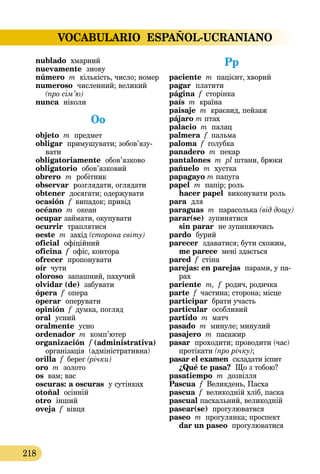 VOCABULARIO ESPAÑOL-UCRANIANO
218
nublado хмарний
nuevamente  знову
número m кількість, число; номер
numeroso численний; великий
(про сім’ю)
nunca  ніколи
Oo
objeto m предмет
obligar  примушувати; зобов’я­зу­
вати
obligatoriamente обов’язково
obligatorio обов’язковий
obrero m робітник
observar розглядати, оглядати
obtener  досягати; одержувати
ocasión  f випадок; привід
océano m океан
ocupar займати, окупувати
ocurrir  траплятися
oeste m захід (сторона світу)
oficial  офіційний
oficina f офіс, контора
ofrecer пропонувати
oír чути
oloroso запашний, пахучий
olvidar (de) забувати
ópera f опера
operar оперувати
opinión f думка, погляд
oral  усний
oralmente усно
ordenador m комп’ютер
organización  f (administrativa)
організація (адміністра­тивна)
orilla f берег (річки)
oro m золото
os вам; вас
oscuras: a oscuras  у сутінках
otoñal осінній
otro інший
oveja f вівця
Pp
paciente m пацієнт, хворий
pagar  платити
página f сторінка
país m країна
paisaje m краєвид, пейзаж
pájaro m птах
palacio m палац
palmera f пальма
paloma f голубка
panadero m пекар
pantalones m pl штани, брюки
pañuelo m хустка
papagayo m папуга
papel m папір; роль
hacer papel виконувати роль
para  для
paraguas m парасолька (від дощу)
parar(se)  зупинятися
sin parar  не зупиняючись
pardo бурий
parecer  здаватися; бути схожим,
me parece мені здається
pared f стіна
parejas: en parejas парами, у па­­
рах
pariente m, f родич, родичка
parte f частина; сторона; місце
participar брати участь
particular  особливий
partido m матч
pasado m минуле; минулий
pasajero m пасажир
pasar  проходити; проводити (час)
протікати (про річку);
pasar el examen  складати іспит
¿Qué te pasa? Що з тобою?
pasatiempo m дозвілля
Pascua f Великдень, Пасха
pascua f великодній хліб, паска
pascual пасхальний, великодній
pasear(se)  прогулюватися
paseo m прогулянка; проспект
dar un paseo прогулюватися
 