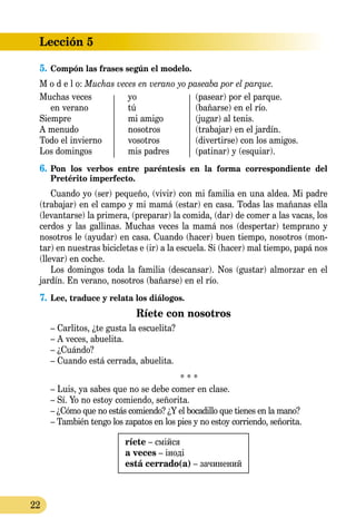 22
Lección 5
5.	Compón las frases según el modelo.
M o d e l o: Muchas veces en verano yo paseaba por el parque.
Muchas veces 	 yo	 (pasear) por el parque.
en verano	 tú	 (bañarse) en el río.
Siempre	 mi amigo	 (jugar) al tenis.
A menudo	 nosotros	 (trabajar) en el jardín.
Todo el invierno	 vosotros	 (divertirse) con los amigos.
Los domingos	 mis padres	 (patinar) y (esquiar).
6.	Pon los verbos entre paréntesis en la forma correspondiente del
Pretérito imperfecto.
Cuando yo (ser) pequeño, (vivir) con mi familia en una aldea. Mi padre
(trabajar) en el campo y mi mamá (estar) en casa. Todas las mañanas ella
(levantarse) la primera, (preparar) la comida, (dar) de comer a las vacas, los
cerdos y las gallinas. Muchas veces la mamá nos (despertar) temprano y
nosotros le (ayudar) en casa. Cuando (hacer) buen tiempo, nosotros (mon-
tar) en nuestras bicicletas e (ir) a la escuela. Si (hacer) mal tiempo, papá nos
(llevar) en coche.
Los domingos toda la familia (descansar). Nos (gustar) almorzar en el
jardín. En verano, nosotros (bañarse) en el río.
7.	Lee, traduce y relata los diálogos.
Ríete con nosotros
– Carlitos, ¿te gusta la escuelita?
– A veces, abuelita.
– ¿Cuándo?
– Cuando está cerrada, abuelita.
* * *
– Luis, ya sabes que no se debe comer en clase.
– Sí. Yo no estoy comiendo, señorita.
– ¿Cómo que no estás comiendo? ¿Y el bocadillo que tienes en la mano?
– También tengo los zapatos en los pies y no estoy corriendo, señorita.
ríete – смійся
a veces – іноді
está cerrado(a) – зачинений
 