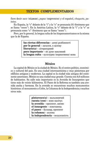 28
TEXTOS  COMPLEMENTARIOS
fiere decir saco (піджак), papas (картопля) y el español, chaqueta, pa­­
tatas.
En España, la “c” delante de la “i” y la “e” se pronuncia [T] (fenómeno que
se llama “ceceo”). En la América Latina, la “c” delante de la “i” y la “e” se
pronuncia como “s” (fenómeno que se llama “seseo”).
Pero, por lo general, la lengua culta de los hispanoamericanos es la misma
que la de España.
las ciertas diferencias – деякі розбіжності
por lo general – загалом, в цілому
literario(a) – літературний
poco importante – не дуже важливий
la lengua culta – культурна (нормативна) мова
México
La capital de México es la ciudad de México. Es el centro político, económi-
co y cultural del país. Es una ciudad interesantísima y muy pintoresca por
edificios antiguos y modernos. La capital es la ciudad más antigua del conti-
nente americano. México es una ciudad muy grande. Cuenta con 8,6 millones
de habitantes. Su calle más importante es la Avenida de Insurgentes que
tiene más de veinte kilómetros. El Paseo de la Reforma es también una ave-
nida ancha y hermosa. En la avenida se encuentran muchos monumentos
históricos: el monumento a Colón, la Columna de la Independencia y muchos
otros más.
pintoresco(a) – мальовничий
cuenta (con) – воно налічує
la avenida – проспект, авеню
el insurgente – повстанець
el paseo – бульвар, проспект
la columna – колона
la independencia – незалежність
 