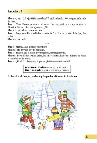 Lección 1
31
Mercedes: ¡Uf! ¡Qué frío hace hoy! Y está helando. No me gustaría salir
de casa.
Juan: Vale. Entonces ven a mi casa. He comprado un disco nuevo de
Shakira. Lo escucharemos juntos. ¿Eh?
Mercedes: Me encanta tu idea.
Juan: Muy bien. En la calle hace bastante frío. Por eso ponte el abrigo y las
botas.
Mercedes: Vale.
* * *
Juan: Mamá, ¿qué tiempo hace hoy?
Mamá: Ha nevado por la mañana.
Juan: Todavía cae la nieve. Por desgracia, no tengo esquís.
Mamá: Pero, tienes trineo. Mira, los chicos están haciendo figuras de nieve
y tiran bolas de nieve.
Juan: ¿Sí, eh? ... Pues voy al patio. ¿Dónde está mi trineo?
ponerse el abrigo – одягнути пальто
tirar bolas de nieve – гратися у сніжки
6.	Decribe el tiempo que hace y lo que los niños están haciendo.
 