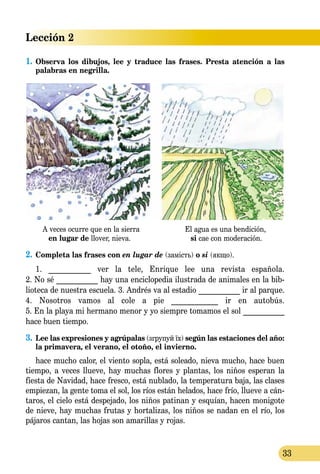 Lección 2
33
1.	Observa los dibujos, lee y traduce las frases. Presta atención a las
pa­labras en negrilla.
A veces ocurre que en la sierra El agua es una bendición,
en lugar de llover, nieva. si cae con moderación.
2.	Completa las frases con en lugar de (замість) o si (якщо).
1. ___________ ver la tele, Enrique lee una revista española.
2. No sé ___________ hay una enciclopedia ilustrada de animales en la bib-
lioteca de nuestra escuela. 3. Andrés va al estadio ___________ ir al parque.
4. Nosotros vamos al cole a pie ____________ ir en autobús.
5. En la playa mi hermano menor y yo siempre tomamos el sol ___________
hace buen tiempo.
3.	 Lee las expresiones y agrúpalas (згрупуй їх) según las estaciones del año:
la primavera, el verano, el otoño, el invierno.
hace mucho calor, el viento sopla, está soleado, nieva mucho, hace buen
tiempo, a veces llueve, hay muchas flores y plantas, los niños esperan la
fiesta de Navidad, hace fresco, está nublado, la temperatura baja, las clases
empiezan, la gente toma el sol, los ríos están helados, hace frío, llueve a cán-
taros, el cielo está despejado, los niños patinan y esquían, hacen monigote
de nieve, hay muchas frutas y hortalizas, los niños se nadan en el río, los
pájaros cantan, las hojas son amarillas y rojas.
 