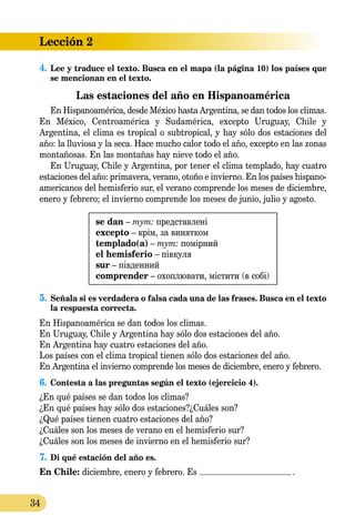 Lección 2
34
4.	Lee y traduce el texto. Busca en el mapa (la página 10) los países que
se mencionan en el texto.
Las estaciones del año en Hispanoamérica
En Hispanoamérica, desde México hasta Argentina, se dan todos los climas.
En México, Centroamérica y Sudamérica, excepto Uruguay, Chile y
Argentina, el clima es tropical o subtropical, y hay sólo dos estaciones del
año: la lluviosa y la seca. Hace mucho calor todo el año, excep­to en las zonas
montañosas. En las montañas hay nieve todo el año.
En Uruguay, Chile y Argentina, por tener el clima templado, hay cuatro
estaciones del año: primavera, verano, otoño e invierno. En los países hispano­
­americanos del hemisferio sur, el verano comprende los meses de diciembre,
enero y febrero; el invierno comprende los meses de junio, julio y agosto.
se dan – тут: представлені
excepto – крім, за винятком
templado(a) – тут: помірний
el hemisferio – півкуля
sur – південний
comprender – охоплювати, містити (в собі)
5.	Señala si es verdadera o falsa cada una de las frases. Busca en el texto
la respuesta correcta.
En Hispanoamérica se dan todos los climas.
En Uruguay, Chile y Argentina hay sólo dos estaciones del año.
En Argentina hay cuatro estaciones del año.
Los países con el clima tropical tienen sólo dos estaciones del año.
En Argentina el invierno comprende los meses de diciembre, enero y febrero.
6.	Contesta a las preguntas según el texto (ejercicio 4).
¿En qué países se dan todos los climas?
¿En qué países hay sólo dos estaciones?¿Cuáles son?
¿Qué países tienen cuatro estaciones del año?
¿Cuáles son los meses de verano en el hemisferio sur?
¿Cuáles son los meses de invierno en el hemisferio sur?
7.	Di qué estación del año es.
En Chile: diciembre, enero y febrero. Es .
 