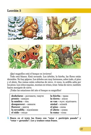 Lección 3
37
¡Qué magnífico está el bosque en invierno!
Todo está blanco. Está nevando. Los árboles, la hierba, las flores están
dormidos. No hay pájaros. Los árboles son muy hermosos, sobre todo, el pino
y el abeto. Sus ramas están cubiertas de nieve. A veces, la ardilla salta por
los pinos. Los niños esquían, montan en trineo, tiran bolas de nieve, también
hacen monigote de nieve.
¡Todas las estaciones del año el bosque es magnífico!
deshelarse – розтавати, танути
pronto – швидко
la sombra – тінь
desaparecer – зникати
florecer – цвісти
la nevadilla – підсніжник
el nido – гніздо
la hierba – трава
la tierra – земля
se van – тут: відлітають
otoñal – осінній
el pino – сосна
el abeto – ялина
la rama – гілка
3.	Busca en el texto las frases con “estar + participio pasado” y 
“estar + gerundio”. Lee y traduce estas frases.
 