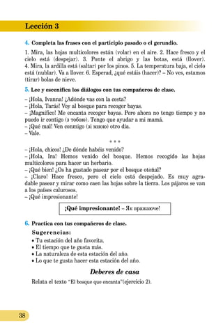 Lección 3
38
4.	Completa las frases con el participio pasado o el gerundio.
1. Mira, las hojas multicolores están (volar) en el aire. 2. Hace fresco y el
cielo está (despejar). 3. Ponte el abrigo y las botas, está (llover).
4. Mira, la ardilla está (saltar) por los pinos. 5. La temperatura baja, el cielo
está (nublar). Va a llover. 6. Esperad, ¿qué estáis (hacer)? – No ves, estamos
(tirar) bolas de nieve.
5. Lee y escenifica los diálogos con tus compañeros de clase.
– ¡Hola, Ivanna! ¿Adónde vas con la cesta?
– ¡Hola, Tarás! Voy al bosque para recoger bayas.
– ¡Magnífico! Me encanta recoger bayas. Pero ahora no tengo tiempo y no
puedo ir contigo (з тобою). Tengo que ayudar a mi mamá.
– ¡Qué mal! Ven conmigo (зі мною) otro día.
– Vale.
* * *
– ¡Hola, chicos! ¿De dónde habéis venido?
–  ¡Hola, Ira! Hemos venido del bosque. Hemos recogido las hojas
multicolores para hacer un herbario.
– ¡Qué bien! ¿Os ha gustado pasear por el bosque otoñal?
– ¡Claro! Hace fresco, pero el cielo está despejado. Es muy ag­ra­­­­­-
d­able pasear y mirar como caen las hojas sobre la tierra. Los pájaros se van
a los países calurosos.
– ¡Qué impresionante!
¡Qué impresionante! – Як вражаюче!
6.	Practica con tus compañeros de clase.
Sugerencias:
• Tu estación del año favorita.
• El tiempo que te gusta más.
• La naturaleza de esta estación del año.
• Lo que te gusta hacer esta estación del año.
Deberes de casa
Relata el texto “El bosque que encanta”(ejercicio 2).
 