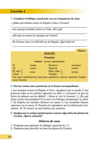 Lección 4
42
7.	Completa el diálogo y practícalo con tus compañeros de clase.
– ¿Sabes qué árboles crecen en España, Cuba y Ucrania?
– __________________________________________________________________ .
– Los naranjos también crecen en Cuba. ¿Por qué?
– __________________________________________________________________ .
– ¿Por qué no crecen los naranjos en Crimea?
– __________________________________________________________________ .
– En Crimea, crece un árbol del sur de España. ¿Qué árbol es?
– __________________________________________________________________ .
¡FÍJATE!
Presente
crecer – рости, вирощувати
Yo 	 crezco	 Nosotros 	 crecemos
Tú 	 creces	 Vosotros 	 crecéis
Él, ella,	 crece	 Ellos, ellas, 	 crecen
Usted 		 Ustedes	
Так само відмінюються дієслова: agradecer, conocer, aparecer, desapa-
recer, florecer.
Nuevo
8.	Pon los verbos entre paréntesis en la forma correspondiente.
1. Los naranjos (crecer) en España. 2. Yo te (agradecer) por tu ayuda. 3. Las
primeras hojas en los árboles (aparecer) en abril. 4. ¿(Conocer) tú que los
frutos de palmera son los dátiles? – Ahora sí, (yo) lo (co­nocer). 5. ¿En qué
clima (crecer) los eucaliptos? 6. La nieve en el bosque (desaparecer) en abril.
7. En España, los naranjos (florecer) en marzo. 8. Las nevadillas blancas
(aparecer) ya en marzo. 9. Nosotros les (agradecer) por la información inte-
resante. 10. Yo (crecer) en una familia muy amistosa.
9.	Imagina que tu amigo español quiere conocer algo sobre las plantas de
Ucrania. ¿Qué le contarás?
Deberes de casa
1.	 Prepárate para practicar los diálogos (ejercicios 6 y 7).
2.	 Prepárate para describir en clase las plantas de Ucrania.
 