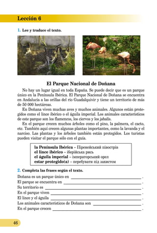 Lección 6
46
1.	Lee y traduce el texto.
El Parque Nacional de Doñana
No hay un lugar igual en toda España. Se puede decir que es un parque
único en la Península Ibérica. El Parque Nacional de Doñana se encuentra
en Andalucía a las orillas del río Guadalquivir y tiene un territorio de más
de 50 000 hectáreas.
En Doñana viven muchas aves y muchos animales. Algunos están prote-
gidos como el lince ibérico o el águila imperial. Los animales ca­racterísticos
de este parque son los flamencos, los ciervos y los jabalís.
En el parque crecen muchos árboles como el pino, la palmera, el cacto,
etc. También aquí crecen algunas plantas importantes, como la lavanda y el
narciso. Las plantas y los árboles también están protegidos. Los turistas
pueden visitar el parque sólo con el guía.
la Península Ibérica – Піренейський півострів
el lince ibérico – іберійська рись
el águila imperial – імператорський орел
estar protegido(a) – перебувати під захистом
2.	Completa las frases según el texto.
Doñana es un parque único en _______________________________________ .
El parque se encuentra en ___________________________________________ .
Su territorio es _____________________________________________________ .
En el parque viven __________________________________________________ .
El lince y el águila __________________________________________________ .
Los animales característicos de Doñana son ___________________________ .
En el parque crecen _________________________________________________ .
 