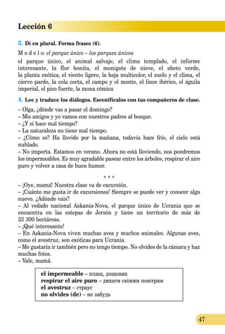 Lección 6
47
3.	Di en plural. Forma frases (6).
M o d e l o: el parque único – los parques únicos
el parque único, el animal salvaje, el clima templado, el informe
interesante, la flor bonita, el monigote de nieve, el abeto verde,
la planta exótica, el viento ligero, la hoja multicolor, el suelo y el clima, el
ciervo pardo, la cola corta, el campo y el monte, el lince ibérico, el águila
imperial, el pico fuerte, la mona cómica
4.	Lee y traduce los diálogos. Escenifícalos con tus compañeros de clase.
– Olga, ¿dónde vas a pasar el domingo?
– Mis amigos y yo vamos con nuestros padres al bosque.
– ¿Y si hace mal tiempo?
– La naturaleza no tiene mal tiempo.
– ¿Cómo es? Ha llovido por la mañana, todavía hace frío, el cielo está
nublado.
– No importa. Estamos en verano. Ahora no está lloviendo, nos pondremos
los impermeables. Es muy agradable pasear entre los árboles, respirar el aire
puro y volver a casa de buen humor.
* * *
– ¡Oye, mamá! Nuestra clase va de excursión.
– ¡Cuánto me gusta ir de excursiones! Siempre se puede ver y conocer algo
nuevo. ¿Adónde vais?
– Al vedado nacional Askania-Nova, el parque único de Ucrania que se
encuentra en las estepas de Jersón y tiene un territorio de más de
33   300 hectáreas.
– ¡Qué interesante!
– En Askania-Nova viven muchas aves y muchos animales. Algunas aves,
como el avestruz, son exóticas para Ucrania.
– Me gustaría ir también pero no tengo tiempo. No olvides de la cámara y haz
muchas fotos.
– Vale, mamá.
el impermeable – плащ, дощовик
respirar el aire puro – дихати свіжим повітрям
el avestruz – страус
no olvides (de) – не забудь
 