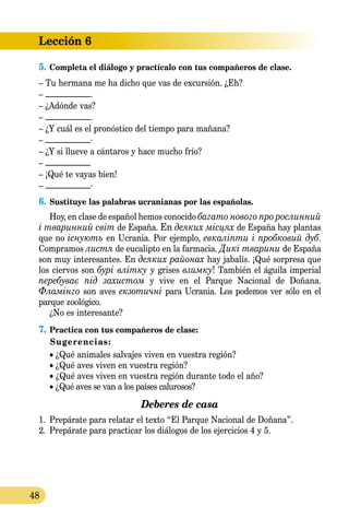 Lección 6
48
5.	Completa el diálogo y practícalo con tus compañeros de clase.
– Tu hermana me ha dicho que vas de excursión. ¿Eh?
– ___________.
– ¿Adónde vas?
– ___________.
– ¿Y cuál es el pronóstico del tiempo para mañana?
– ___________.
– ¿Y si llueve a cántaros y hace mucho frío?
– ___________
– ¡Qué te vayas bien!
– ___________.
6.	Sustituye las palabras ucranianas por las españolas.
Hoy, en clase de español hemos conocido багато нового про рослинний
і тваринний світ de España. En деяких місцях de España hay plantas
que no існують en Ucrania. Por ejemplo, евкаліпти і пробковий дуб.
Compramos листя de eucalipto en la farmacia. Дикі тварини de España
son muy interesantes. En деяких районах hay jabalís. ¡Qué sorpresa que
los ciervos son бурі влітку y grises взимку! También el águila imperial
перебуває під захистом y vive en el Parque Nacional de Doñana.
Фламінго son aves екзотичні para Ucrania. Los podemos ver sólo en el
parque zoológico.
¿No es interesante?
7.	Practica con tus compañeros de clase:
Sugerencias:
• ¿Qué animales salvajes viven en vuestra región?
• ¿Qué aves viven en vuestra región?
• ¿Qué aves viven en vuestra región durante todo el año?
• ¿Qué aves se van a los países calurosos?
Deberes de casa
1.	 Prepárate para relatar el texto “El Parque Nacional de Doñana”.
2.	 Prepárate para practicar los diálogos de los ejercicios 4 y 5.
 