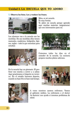 50
Unidad 3. LA  ESCUELA  QUE  YO  ADORO
1.	Observa los fotos. Lee y traduce las frases.
Mira, es mi escuela.
Es muy bonita.
Yo adoro mi escuela porque aprendo
aquí muchas materias (asigna­turas)
que son interesantes para mí.
Los alumnos van a la escuela con las
mochilas. En sus mochilas ellos tienen
manuales, cuadernos, bolígrafos, lápi­
ces, reglas – todo lo que necesitan para
estudiar.
Comemos todos los días en el
comedor de la escuela. La cocinera
prepara muchos platos sabrosos.
En la escuela hay un gimnasio. El pro-
fesor nos enseña a co­rrer y a saltar.
Aquí practicamos el deporte en invier-
no. En el estadio hacemos deporte,
cu­­ando no hace frío ni hace mal tiempo.
A veces nosotros caemos enfermos. Vamos
al gabinete médico. La enfermera o el doctor
(la doctora) nos ayuda si tenemos problemas de
salud.
 