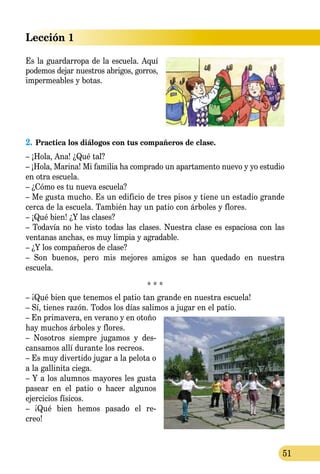 Lección 1
51
2.	Practica los diálogos con tus compañeros de clase.
– ¡Hola, Ana! ¿Qué tal?
– ¡Hola, Marina! Mi familia ha comprado un apartamento nuevo y yo estudio
en otra escuela.
– ¿Cómo es tu nueva escuela?
– Me gusta mucho. Es un edificio de tres pisos y tiene un estadio grande
cerca de la escuela. También hay un patio con árboles y flores.
– ¡Qué bien! ¿Y las clases?
– Todavía no he visto todas las clases. Nuestra clase es espaciosa con las
ventanas anchas, es muy limpia y agradable.
– ¿Y los compañeros de clase?
– Son buenos, pero mis mejores amigos se han quedado en nuestra
escu­ela.
* * *
– ¡Qué bien que tenemos el patio tan grande en nuestra escuela!
– Sí, tienes razón. Todos los días salimos a jugar en el patio.
– En primavera, en verano y en otoño
hay muchos árboles y flores.
– Nosotros siempre jugamos y des-
cansamos allí durante los re­­creos.
– Es muy divertido jugar a la pelota o
a la gallinita ciega.
– Y a los alumnos mayores les gusta
pasear en el patio o hacer algunos
ejercicios físicos.
– ¡Qué bien hemos pasado el re-
­creo!
Es la guardarropa de la escuela. Aquí
podemos dejar nuestros abrigos, gorros,
impermeables y botas.
 