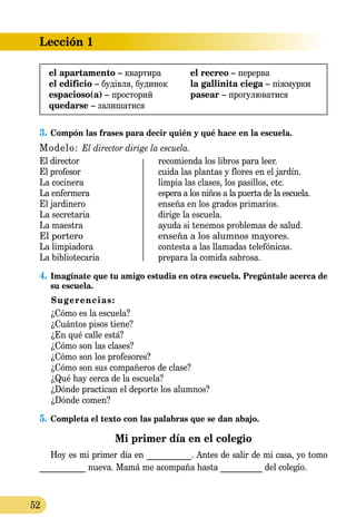 Lección 1
52
3.	Compón las frases para decir quién y qué hace en la escuela.
Modelo: El director dirige la escuela.
El director	 recomienda los libros para leer.
El profesor	 cuida las plantas y flores en el jardín.
La cocinera	 limpia las clases, los pasillos, etc.
La enfermera	 espera a los niños a la puerta de la escuela.
El jardinero	 enseña en los grados primarios.
La secretaria	 dirige la escuela.
La maestra	 ayuda si tenemos problemas de salud.
El portero	 enseña a los alumnos mayores.
La limpiadora	 contesta a las llamadas telefónicas.
La bibliotecaria	 prepara la comida sabrosa.
4.	Imagínate que tu amigo estudia en otra escuela. Pregúntale acerca de
su escuela.
Sugerencias:
	 ¿Cómo es la escuela?
	 ¿Cuántos pisos tiene?
	 ¿En qué calle está?
	 ¿Cómo son las clases?
	 ¿Cómo son los profesores?
	 ¿Cómo son sus compañeros de clase?
	 ¿Qué hay cerca de la escuela?
	 ¿Dónde practican el deporte los alumnos?
	 ¿Dónde comen?
5.	Completa el texto con las palabras que se dan abajo.
Mi primer día en el colegio
Hoy es mi primer día en ___________. Antes de salir de mi casa, yo tomo
___________ nueva. Mamá me acompaña hasta __________ del colegio.
el apartamento – квартира
el edificio – будівля, будинок
espacioso(a) – просторий
quedarse – залишатися
el recreo – перерва
la gallinita ciega – піжмурки
pasear – прогулюватися
 