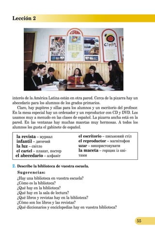 Lección 2
55
interés de la América Latina están en otra pared. Cerca de la pizarra hay un
abecedario para los alumnos de los grados primarios.
Claro, hay pupitres y sillas para los alumnos y un escritorio del profesor.
En la mesa especial hay un ordenador y un reproductor con CD y DVD. Los
usamos muy a menudo en las clases de español. La pizarra ancha está en la
pared. En las ventanas hay muchas macetas muy hermosas. A todos los
alumnos les gusta el gabinete de español.
la revista – журнал
infantil – дитячий
la luz – світло
el cartel – плакат, постер
el abecedario – алфавіт
el escritorio – письмовий стіл
el reproductor – магнітофон
uzar – використовувати
la maceta – горщик із кві-
­­тами
2.	Describe la biblioteca de vuestra escuela.
Sugerencias:
¿Hay una biblioteca en vuestra escuela?
¿Cómo es la biblioteca?
¿Qué hay en la biblioteca?
¿Qué hay en la sala de lectura?
¿Qué libros y revistas hay en la biblioteca?
¿Cómo son los libros y las revistas?
	 ¿Qué diccionarios y enciclopedias hay en vuestra biblioteca?
 