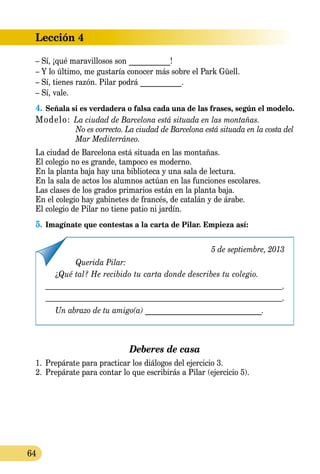 Lección 4
64
– Sí, ¡qué maravillosos son ___________!
– Y lo último, me gustaría conocer más sobre el Park Güell.
– Sí, tienes razón. Pilar podrá ___________.
– Sí, vale.
4.	Señala si es verdadera o falsa cada una de las frases, según el modelo.
Modelo: La ciudad de Barcelona está situada en las montañas.
	 No es correcto. La ciudad de Barcelona está situada en la costa del
	 Mar Mediterráneo.
La ciudad de Barcelona está situada en las montañas.
El colegio no es grande, tampoco es moderno.
En la planta baja hay una biblioteca y una sala de lectura.
En la sala de actos los alumnos actúan en las funciones escolares.
Las clases de los grados primarios están en la planta baja.
En el colegio hay gabinetes de francés, de catalán y de árabe.
El colegio de Pilar no tiene patio ni jardín.
5.	Imagínate que contestas a la carta de Pilar. Empieza así:
5 de septiembre, 2013
Querida Pilar:
¿Qué tal? He recibido tu carta donde describes tu colegio.
.
.
Un abrazo de tu amigo(a) _______________________________.
Deberes de casa
1.	 Prepárate para practicar los diálogos del ejercicio 3.
2.	 Prepárate para contar lo que escribirás a Pilar (ejer­cicio 5).
 