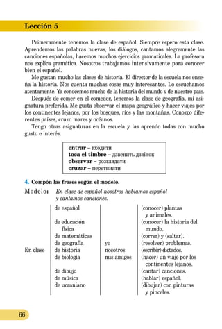 Lección 5
66
Primeramente tenemos la clase de español. Siempre espero esta clase.
Aprendemos las palabras nuevas, los diálogos, cantamos alegremente las
canciones españolas, hacemos muchos ejercicios gramaticales. La profesora
nos explica gramática. Nosotros traba­jamos intensivamente para conocer
bien el español.
Me gustan mucho las clases de historia. El director de la escuela nos ense-
ña la historia. Nos cuenta muchas cosas muy interesantes. Lo escuchamos
atentamente. Ya conocemos mucho de la historia del mundo y de nuestro país.
Después de comer en el comedor, tenemos la clase de geografía, mi asi­
gnatura preferida. Me gusta observar el mapa geográfico y hacer viajes por
los continentes lejanos, por los bosques, ríos y las montañas. Conozco dife-
rentes países, cruzo mares y océanos.
Tengo otras asignaturas en la escuela y las aprendo todas con mucho
gusto e interés.
entrar – входити
toca el timbre – дзвенить дзвінок
observar – розглядати
cruzar – перетинати
4.	Compón las frases según el modelo.
Modelo:	 En clase de español nosotros hablamos español
	 y cantamos canciones.
	 de español		 (conocer) plantas
					 y animales.
	 de educación 		 (conocer) la historia del
		 física			 mundo.
	 de matemáticas		 (correr) y (saltar).
	 de geografía	 yo	 (resolver) problemas.
En clase	 de historia	 nosotros	 (escribir) dictados.
	 de biología	 mis amigos	 (hacer) un viaje por los
					 continentes lejanos.
	 de dibujo		 (cantar) canciones.
	 de música		 (hablar) español.
	 de ucraniano		 (dibujar) con pinturas
					 y pinceles.
 