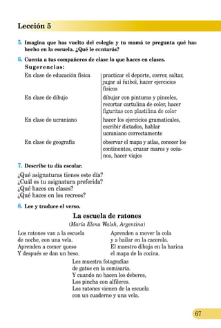 Lección 5
67
5.	Imagina que has vuelto del colegio y tu mamá te pregunta qué has
hecho en la escuela. ¿Qué le contarás?
6.	Cuenta a tus compañeros de clase lo que haces en clases.
Sugerencias:
En clase de educación física	 practicar el deporte, correr, saltar,
	 jugar al fútbol, hacer ejercicios
	 físicos
En clase de dibujo	 dibujar con pinturas y pinceles,
	 recortar cartulina de color, hacer
	 figuritas con plastilina de color
En clase de ucraniano	 hacer los ejercicios gramaticales,
	 escribir dictados, hablar
	 ucraniano correctamente
En clase de geografía	 observar el mapa y atlas, conocer los
	 continentes, cruzar mares y océa-
	 nos, hacer viajes
7.	Describe tu día escolar.
¿Qué asignaturas tienes este día?
¿Cuál es tu asignatura preferida?
¿Qué haces en clases?
¿Qué haces en los recreos?
8.	Lee y traduce el verso.
La escuela de ratones
(María Elena Walsh, Argentina)
Los ratones van a la escuela	 Aprenden a mover la cola
de noche, con una vela.	 y a bailar en la cacerola.
Aprenden a comer queso	 El maestro dibuja en la harina
Y después se dan un beso.	 el mapa de la cocina.
Les muestra fotografías
de gatos en la comisaría.
Y cuando no hacen los deberes,
Los pincha con alfileres.
Los ratones vienen de la escuela
con un cuaderno y una vela.
 