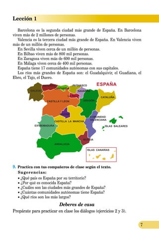 Lección 1
7
Barcelona es la segunda ciudad más grande de España. En Barcelona
viven más de 2 millones de personas.
Valencia es la tercera ciudad más grande de España. En Valencia viven
más de un millón de personas.
En Sevilla viven cerca de un millón de personas.
En Bilbao viven más de 800 mil personas.
En Zaragoza viven más de 600 mil personas.
En Málaga viven cerca de 400 mil personas.
España tiene 17 comunidades autónomas con sus capitales.
Los ríos más grandes de España son: el Guadalquivir, el Guadiana, el
Ebro, el Tajo, el Duero.
9.	Practica con tus compañeros de clase según el texto.
Sugerencias:
• ¿Qué país es España por su territorio?
• ¿Por qué es conocida España?
• ¿Cuáles son las ciudades más grandes de España?
• ¿Cuántas comunidades autónomas tiene España?
• ¿Qué ríos son los más largos?
Deberes de casa
Prepárate para practicar en clase los diálogos (ejercicios 2 y 3).
 