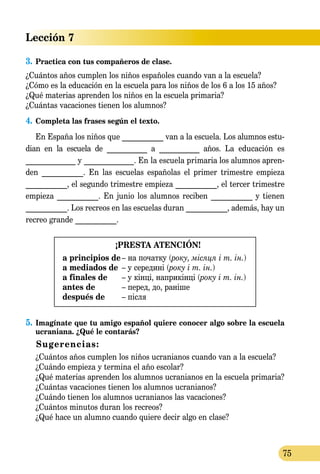 Lección 7
75
3.	Practica con tus compañeros de clase.
¿Cuántos años cumplen los niños españoles cuando van a la escuela?
¿Cómo es la educación en la escuela para los niños de los 6 a los 15 años?
¿Qué materias aprenden los niños en la escuela primaria?
¿Cuántas vacaciones tienen los alumnos?
4.	Completa las frases según el texto.
En España los niños que ___________ van a la escuela. Los alumnos estu-
dian en la escuela de ___________ a ___________ años. La educación es
_____________ y _____________. En la escuela primaria los alumnos apren-
den ___________. En las escuelas españolas el primer trimestre empieza
___________, el segundo trimestre empieza ___________, el tercer trimestre
empieza ___________. En junio los alumnos reciben ___________ y tienen
___________. Los recreos en las escuelas duran ___________, además, hay un
recreo grande ___________.
¡PRESTA ATENCIÓN!
a principios de	– на початку (року, місяця і т. ін.)
a mediados de	 – у середині (року і т. ін.)
a finales de	 – у кінці, наприкінці (року і т. ін.)
antes de	 – перед, до, раніше
después de	 – після
5.	Imagínate que tu amigo español quiere conocer algo sobre la escuela
ucra­niana. ¿Qué le contarás?
Sugerencias:
	 ¿Cuántos años cumplen los niños ucranianos cuando van a la escuela?
	 ¿Cuándo empieza y termina el año escolar?
	 ¿Qué materias aprenden los alumnos ucranianos en la escuela primaria?
	 ¿Cuántas vacaciones tienen los alumnos ucranianos?
	 ¿Cuándo tienen los alumnos ucranianos las vacaciones?
	 ¿Cuántos minutos duran los recreos?
	 ¿Qué hace un alumno cuando quiere decir algo en clase?
 